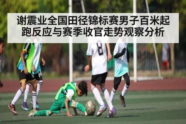 谢震业全国田径锦标赛男子百米起跑反应与赛季收官走势观察分析