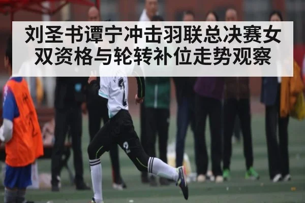 刘圣书谭宁冲击羽联总决赛女双资格与轮转补位走势观察
